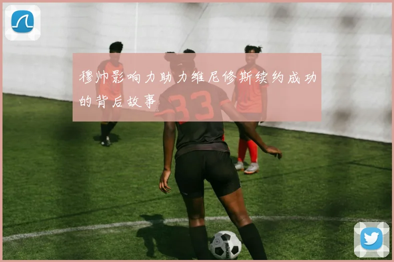 穆帅影响力助力维尼修斯续约成功的背后故事