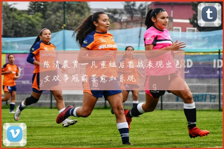 陈清晨贾一凡重组后首战表现出色女双争冠前景愈加乐观