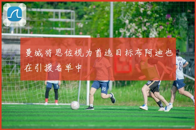 曼城将恩佐视为首选目标布阿迪也在引援名单中