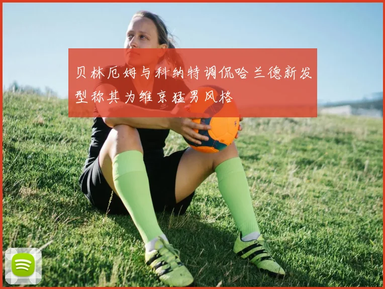 贝林厄姆与科纳特调侃哈兰德新发型称其为维京猛男风格