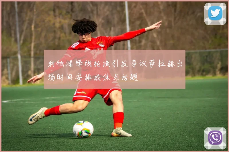 利物浦锋线轮换引发争议萨拉赫出场时间安排成焦点话题